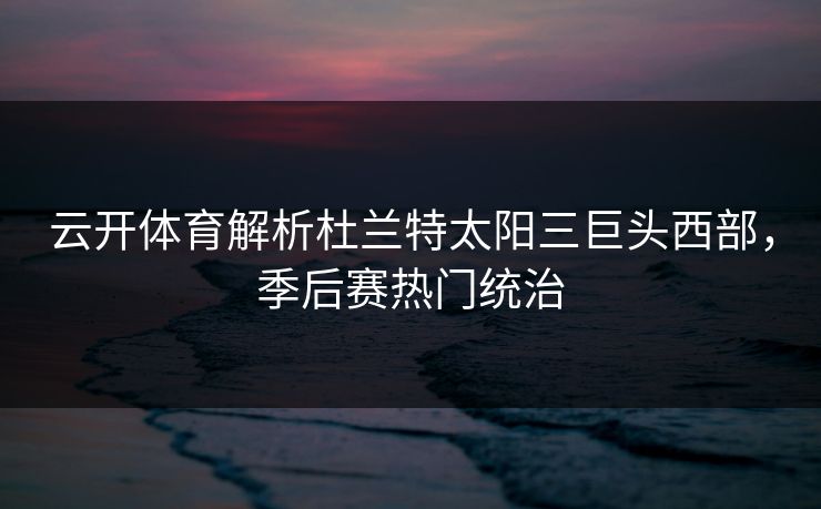 云开体育解析杜兰特太阳三巨头西部，季后赛热门统治