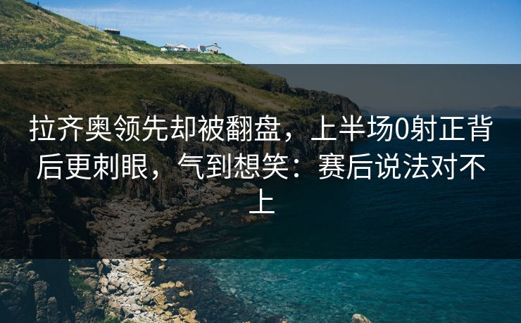 拉齐奥领先却被翻盘，上半场0射正背后更刺眼，气到想笑：赛后说法对不上