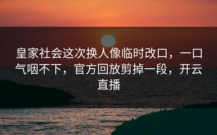 皇家社会这次换人像临时改口，一口气咽不下，官方回放剪掉一段，开云直播