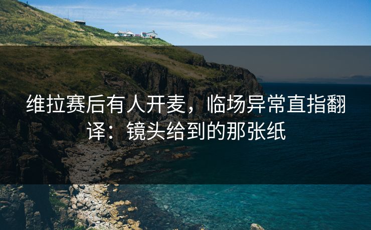 维拉赛后有人开麦，临场异常直指翻译：镜头给到的那张纸