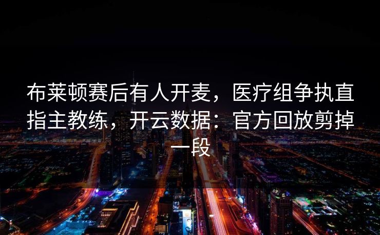 布莱顿赛后有人开麦，医疗组争执直指主教练，开云数据：官方回放剪掉一段