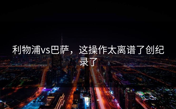 利物浦vs巴萨，这操作太离谱了创纪录了