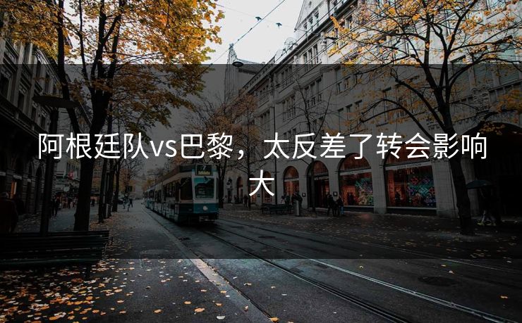 阿根廷队vs巴黎，太反差了转会影响大