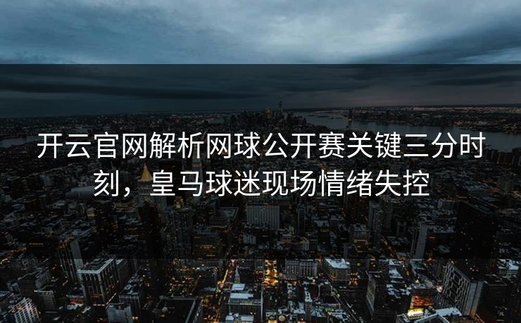 开云官网解析网球公开赛关键三分时刻，皇马球迷现场情绪失控