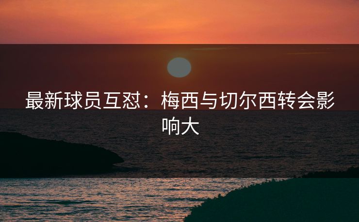 最新球员互怼：梅西与切尔西转会影响大