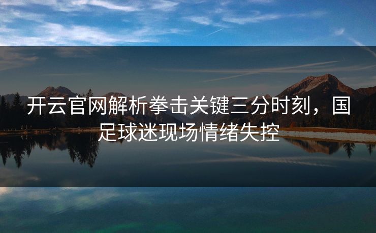 开云官网解析拳击关键三分时刻，国足球迷现场情绪失控