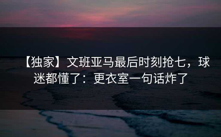 【独家】文班亚马最后时刻抢七,球迷都懂了:更衣室一句话炸了 【独家】文班亚马最后时刻抢七,球迷都懂了:更衣室一句话炸了